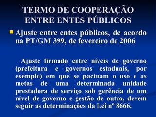 TERMO DE COOPERAÇÃO ENTRE ENTES PÚBLICOS Ajuste entre entes públicos, de acordo na PT/GM 399, de fevereiro de 2006 Ajuste firmado entre níveis de governo (prefeitura e governos estaduais, por exemplo) em que se pactuam o uso e as metas de uma determinada unidade prestadora de serviço sob gerência de um nível de governo e gestão de outro, devem seguir as determinações da Lei nº 8666. 
