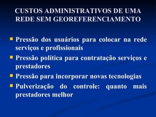 CUSTOS ADMINISTRATIVOS DE UMA REDE SEM GEOREFERENCIAMENTO Pressão dos usuários para colocar na rede serviços e profissionais Pressão política para contratação serviços e prestadores Pressão para incorporar novas tecnologias Pulverização do controle: quanto mais prestadores melhor 
