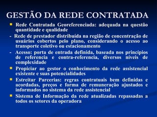 GESTÃO DA REDE CONTRATADA Rede Contratada Georeferenciada: adequada na questão quantidade e qualidade -  Rede de prestador distribuída na região de concentração de usuários cobertos pelo plano, considerando o acesso ao transporte coletivo ou estacionamento -  Acesso: porta de entrada definida, baseada nos princípios de referencia e contra-referencia, diversos níveis de complexidade Propiciar ao gestor o conhecimento da rede assistencial existente e suas potencialidades Estreitar Parcerias: regras contratuais bem definidas e acordadas, preços e forma de remuneração ajustados e informados no sistema da rede assistencial Sistema de Informação da rede atualizadas repassadas a todos os setores da operadora 