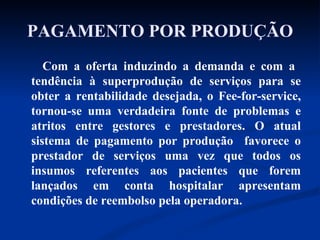 PAGAMENTO POR PRODUÇÃO Com a oferta induzindo a demanda e com a  tendência à superprodução de serviços para se obter a rentabilidade desejada, o Fee-for-service, tornou-se uma verdadeira fonte de problemas e atritos entre gestores e prestadores. O atual sistema de pagamento por produção  favorece o prestador de serviços uma vez que todos os insumos referentes aos pacientes que forem lançados em conta hospitalar apresentam condições de reembolso pela operadora.  