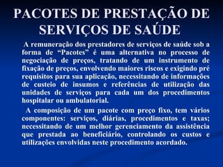 PACOTES DE PRESTAÇÃO DE SERVIÇOS DE SAÚDE   A remuneração dos prestadores de serviços de saúde sob a forma de “Pacotes” é uma alternativa no processo de negociação de preços, tratando de um instrumento de fixação de preços, envolvendo maiores riscos e exigindo pré requisitos para sua aplicação, necessitando de informações de custeio de insumos e referências de utilização das unidades de serviços para cada um dos procedimentos hospitalar ou ambulatorial. A composição de um pacote com preço fixo, tem vários componentes: serviços, diárias, procedimentos e taxas; necessitando de um melhor gerenciamento da assistência que prestada ao beneficiário, controlando os custos e utilizações envolvidas neste procedimento acordado.  
