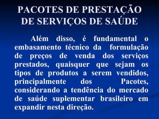 PACOTES DE PRESTAÇÃO DE SERVIÇOS DE SAÚDE Além disso, é fundamental o embasamento técnico da  formulação de preços de venda dos serviços prestados, quaisquer que sejam os tipos de produtos a serem vendidos, principalmente dos  Pacotes, considerando a tendência do mercado de saúde suplementar brasileiro em expandir nesta direção.  