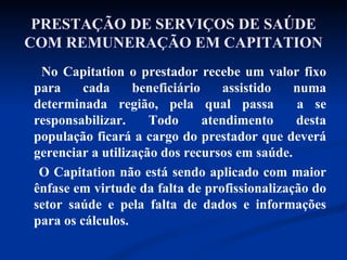 PRESTAÇÃO DE SERVIÇOS DE SAÚDE COM REMUNERAÇÃO EM CAPITATION No Capitation o prestador recebe um valor fixo para cada beneficiário assistido numa determinada região, pela qual passa  a se responsabilizar. Todo atendimento desta população ficará a cargo do prestador que deverá gerenciar a utilização dos recursos em saúde. O Capitation não está sendo aplicado com maior ênfase em virtude da falta de profissionalização do setor saúde e pela falta de dados e informações para os cálculos.  