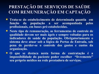 PRESTAÇÃO DE SERVIÇOS DE SAÚDE COM REMUNERAÇÃO EM CAPTAÇÃO Trata-se do estabelecimento de determinada quantia  em função da população a ser acompanhada pelos profissionais, em bases pré-estabelecidas. Neste tipo de remuneração, as ferramentas de controle de qualidade devem ser mais ágeis e sempre voltadas para os indicadores de saúde da população. Obrigatoriamente o sistema deve atuar sob a lógica de Portas de Entrada, sob pena de perder-se o controle dos gastos e custos da organização.  O que se destaca nesta forma de contratação é a impossibilidade do paciente poder escolher  “livremente” seu próprio médico na rede prestadora de serviços.  