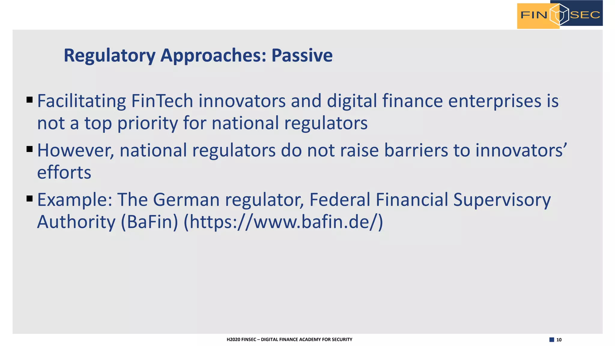 10H2020 FINSEC – DIGITAL FINANCE ACADEMY FOR SECURITY
Regulatory Approaches: Passive
§Facilitating FinTech innovators and digital finance enterprises is
not a top priority for national regulators
§However, national regulators do not raise barriers to innovators’
efforts
§Example: The German regulator, Federal Financial Supervisory
Authority (BaFin) (https://www.bafin.de/)
 