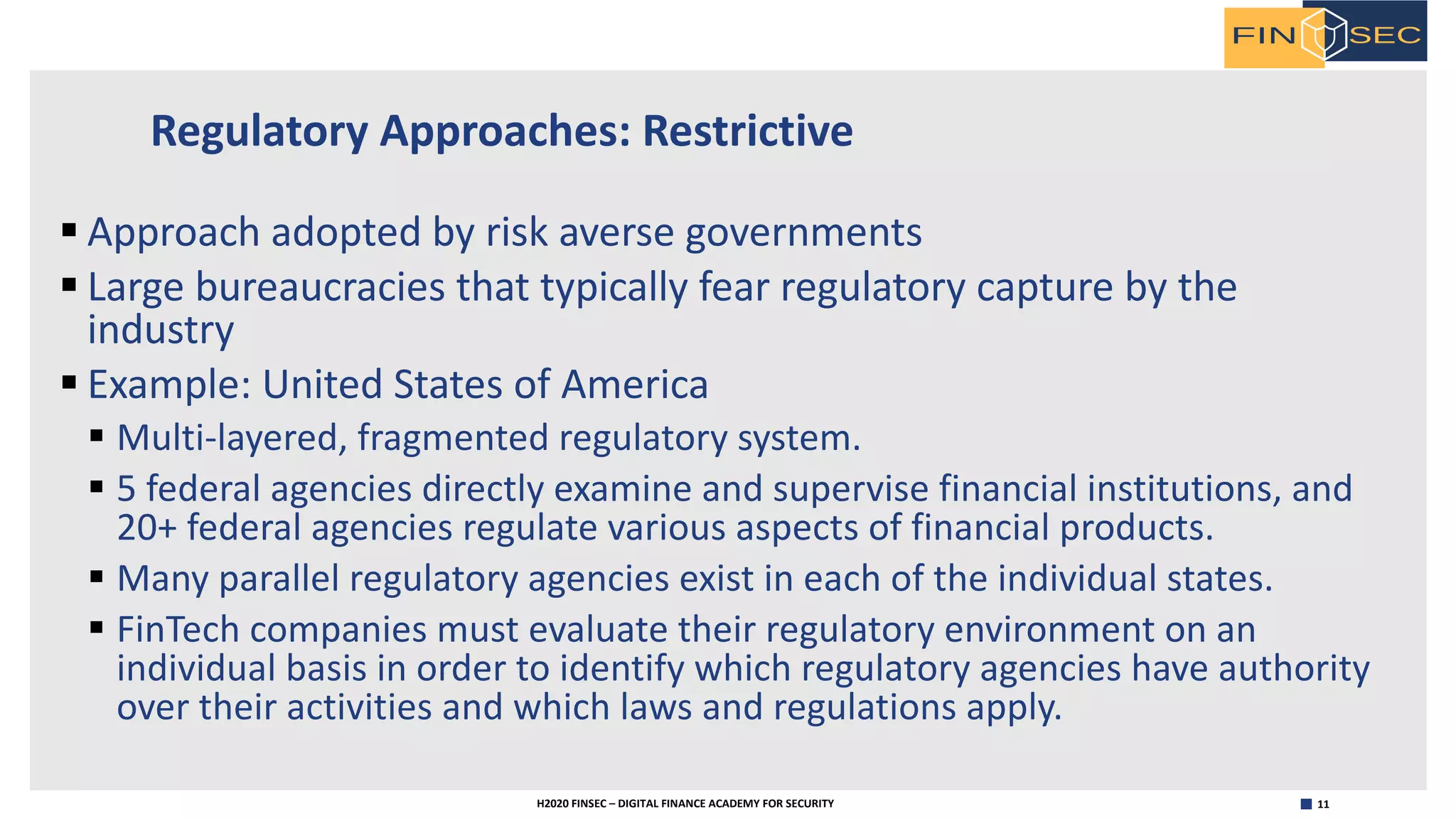 11H2020 FINSEC – DIGITAL FINANCE ACADEMY FOR SECURITY
Regulatory Approaches: Restrictive
§ Approach adopted by risk averse governments
§ Large bureaucracies that typically fear regulatory capture by the
industry
§ Example: United States of America
§ Multi-layered, fragmented regulatory system.
§ 5 federal agencies directly examine and supervise financial institutions, and
20+ federal agencies regulate various aspects of financial products.
§ Many parallel regulatory agencies exist in each of the individual states.
§ FinTech companies must evaluate their regulatory environment on an
individual basis in order to identify which regulatory agencies have authority
over their activities and which laws and regulations apply.
 