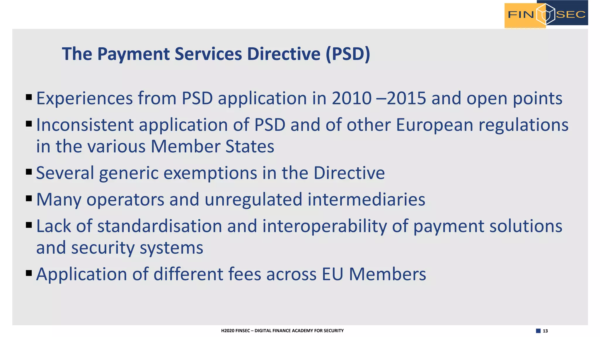 13H2020 FINSEC – DIGITAL FINANCE ACADEMY FOR SECURITY
The Payment Services Directive (PSD)
§Experiences from PSD application in 2010 –2015 and open points
§Inconsistent application of PSD and of other European regulations
in the various Member States
§Several generic exemptions in the Directive
§Many operators and unregulated intermediaries
§Lack of standardisation and interoperability of payment solutions
and security systems
§Application of different fees across EU Members
 