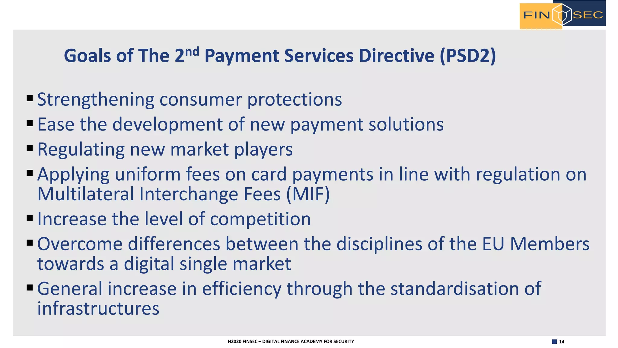 14H2020 FINSEC – DIGITAL FINANCE ACADEMY FOR SECURITY
Goals of The 2nd Payment Services Directive (PSD2)
§Strengthening consumer protections
§Ease the development of new payment solutions
§Regulating new market players
§Applying uniform fees on card payments in line with regulation on
Multilateral Interchange Fees (MIF)
§Increase the level of competition
§Overcome differences between the disciplines of the EU Members
towards a digital single market
§General increase in efficiency through the standardisation of
infrastructures
 