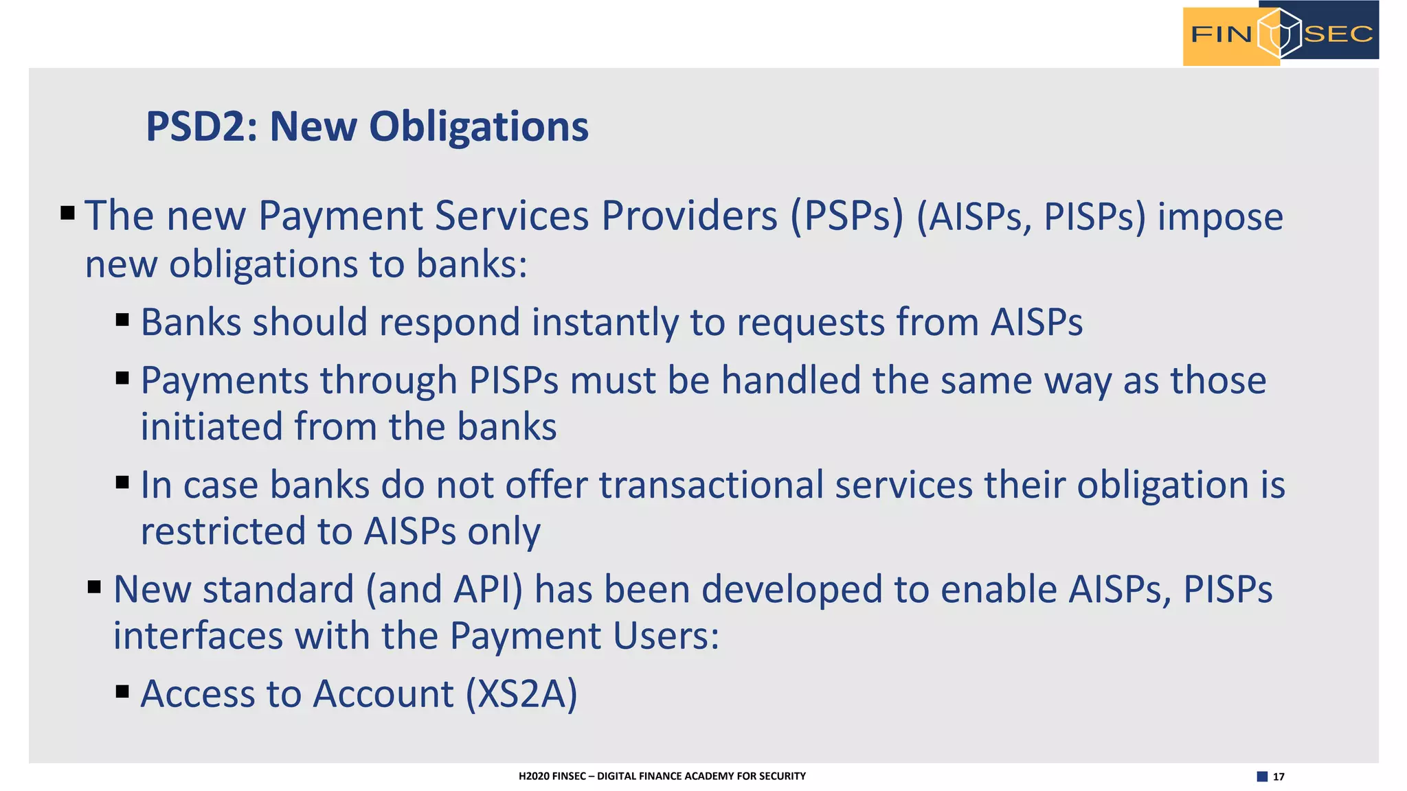 17H2020 FINSEC – DIGITAL FINANCE ACADEMY FOR SECURITY
PSD2: New Obligations
§The new Payment Services Providers (PSPs) (AISPs, PISPs) impose
new obligations to banks:
§ Banks should respond instantly to requests from AISPs
§ Payments through PISPs must be handled the same way as those
initiated from the banks
§ In case banks do not offer transactional services their obligation is
restricted to AISPs only
§ New standard (and API) has been developed to enable AISPs, PISPs
interfaces with the Payment Users:
§ Access to Account (XS2A)
 