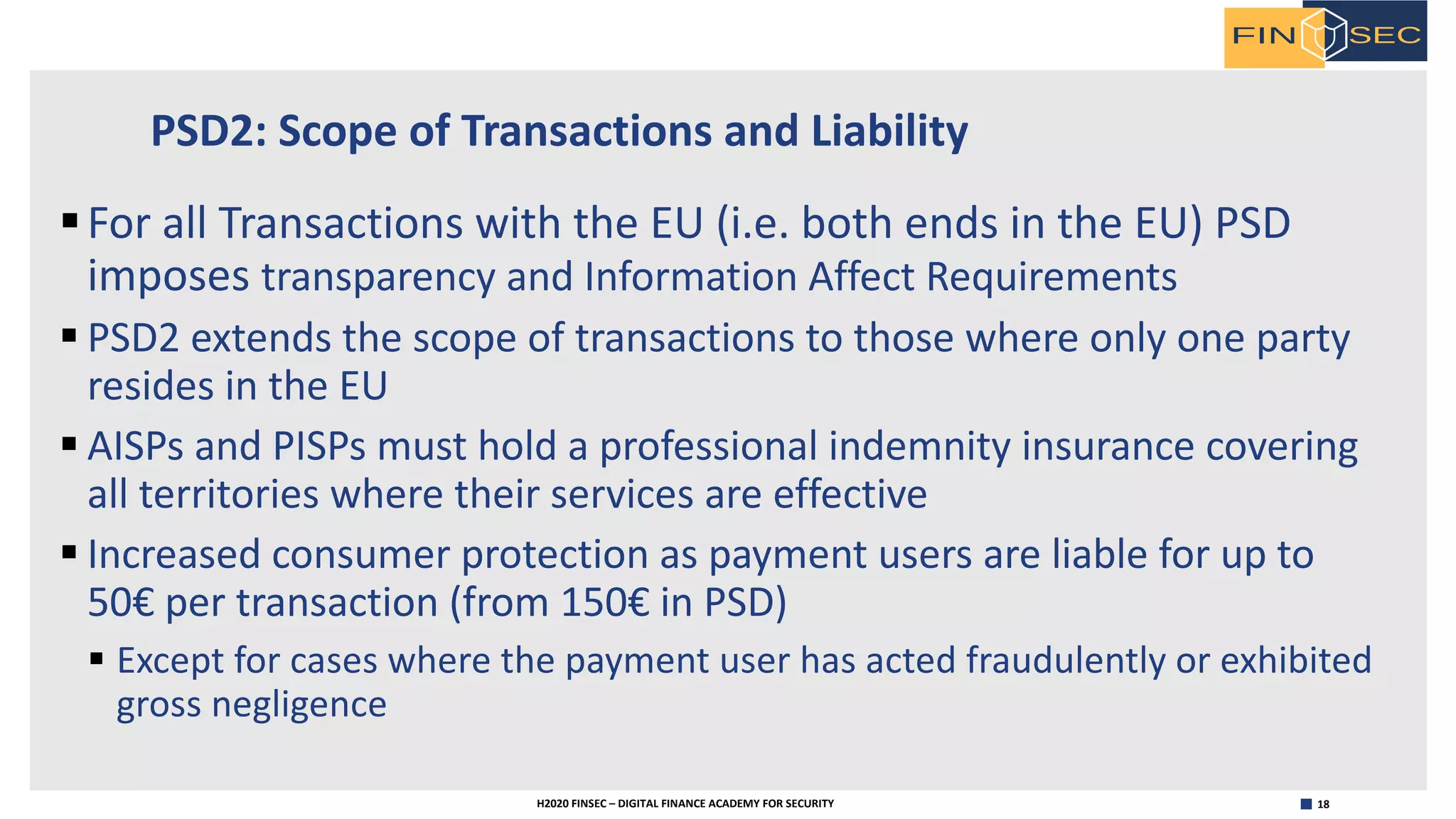 18H2020 FINSEC – DIGITAL FINANCE ACADEMY FOR SECURITY
PSD2: Scope of Transactions and Liability
§For all Transactions with the EU (i.e. both ends in the EU) PSD
imposes transparency and Information Affect Requirements
§ PSD2 extends the scope of transactions to those where only one party
resides in the EU
§ AISPs and PISPs must hold a professional indemnity insurance covering
all territories where their services are effective
§ Increased consumer protection as payment users are liable for up to
50€ per transaction (from 150€ in PSD)
§ Except for cases where the payment user has acted fraudulently or exhibited
gross negligence
 