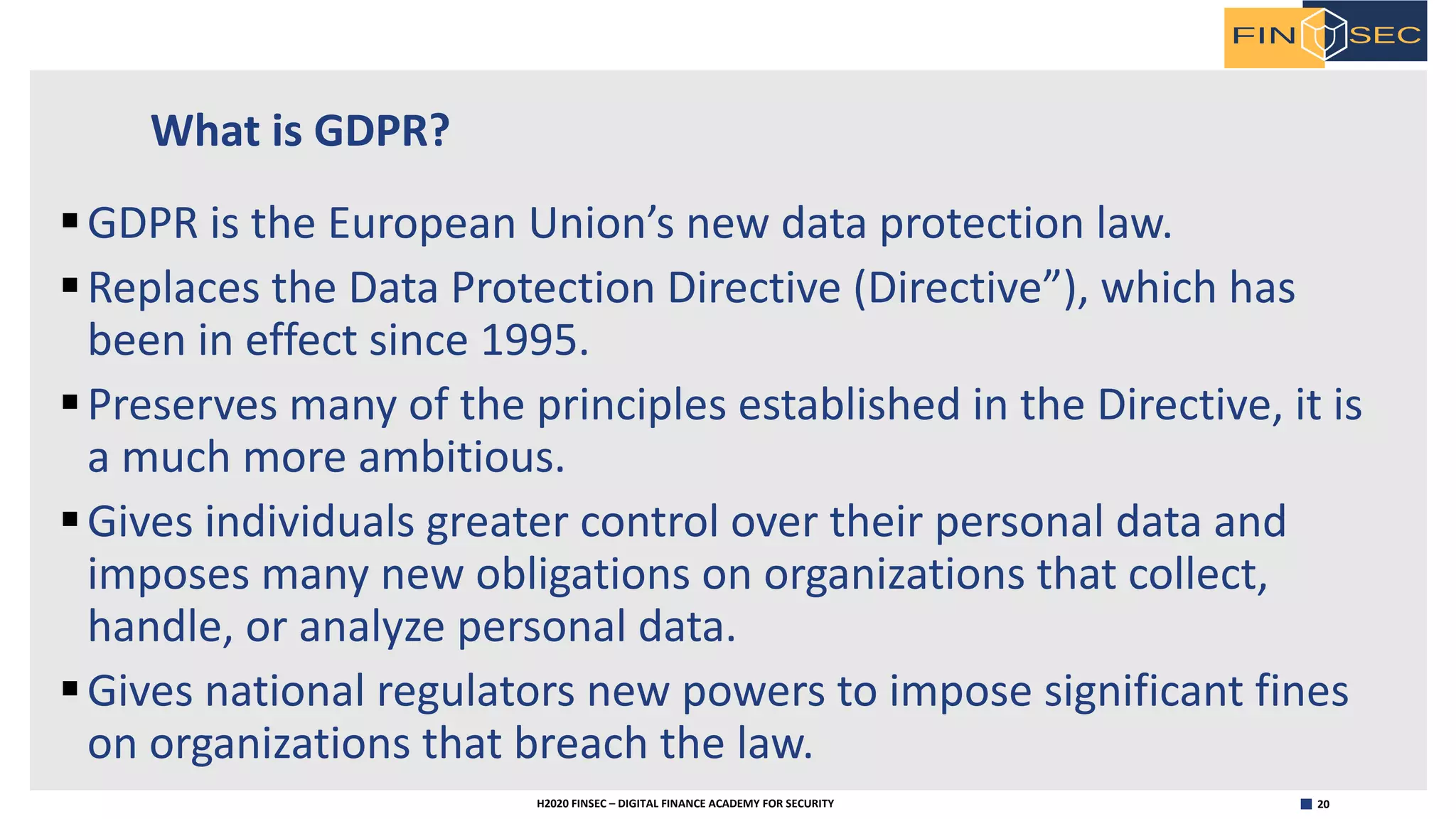 20H2020 FINSEC – DIGITAL FINANCE ACADEMY FOR SECURITY
What is GDPR?
§GDPR is the European Union’s new data protection law.
§Replaces the Data Protection Directive (Directive”), which has
been in effect since 1995.
§Preserves many of the principles established in the Directive, it is
a much more ambitious.
§Gives individuals greater control over their personal data and
imposes many new obligations on organizations that collect,
handle, or analyze personal data.
§Gives national regulators new powers to impose significant fines
on organizations that breach the law.
 