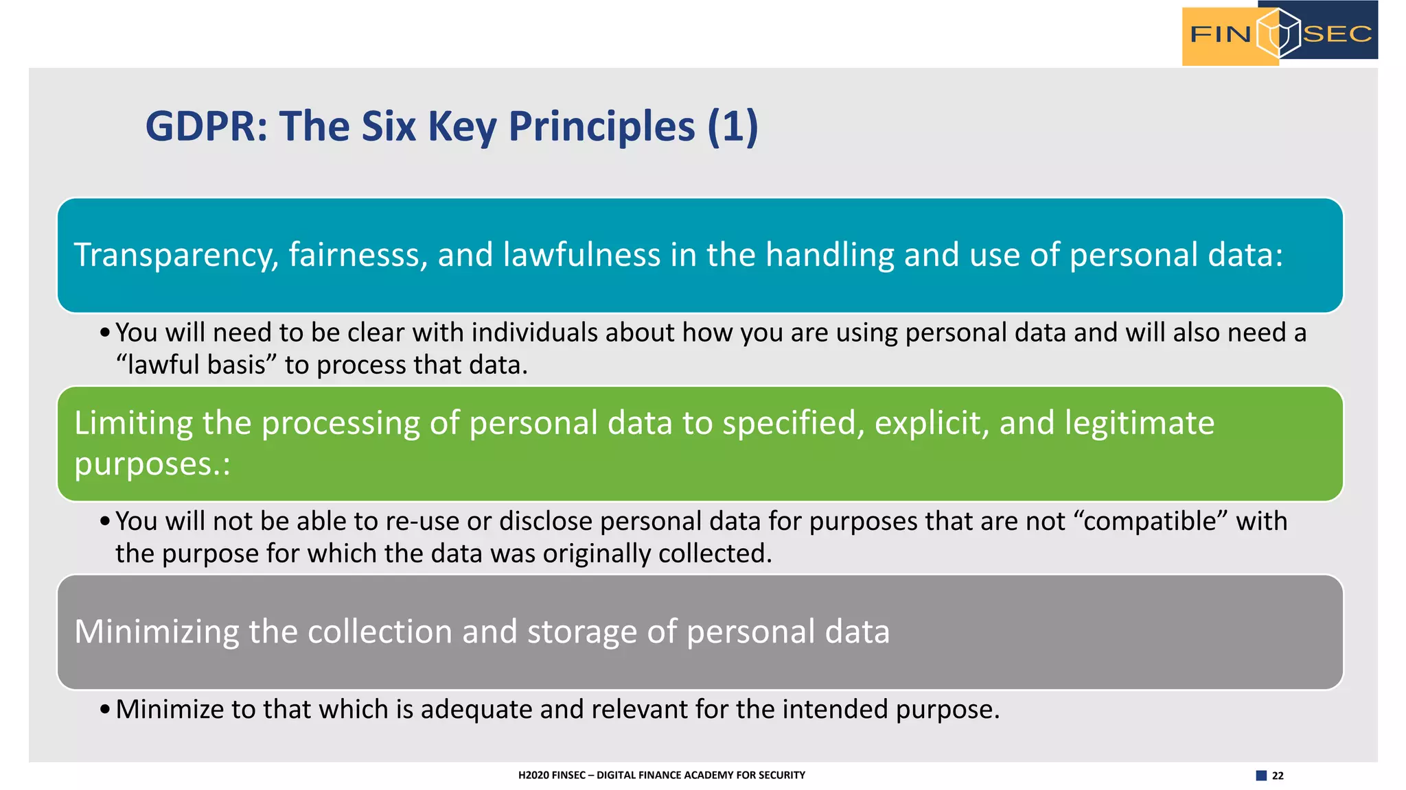 22H2020 FINSEC – DIGITAL FINANCE ACADEMY FOR SECURITY
GDPR: The Six Key Principles (1)
Transparency, fairnesss, and lawfulness in the handling and use of personal data:
•You will need to be clear with individuals about how you are using personal data and will also need a
“lawful basis” to process that data.
Limiting the processing of personal data to specified, explicit, and legitimate
purposes.:
•You will not be able to re-use or disclose personal data for purposes that are not “compatible” with
the purpose for which the data was originally collected.
Minimizing the collection and storage of personal data
•Minimize to that which is adequate and relevant for the intended purpose.
 