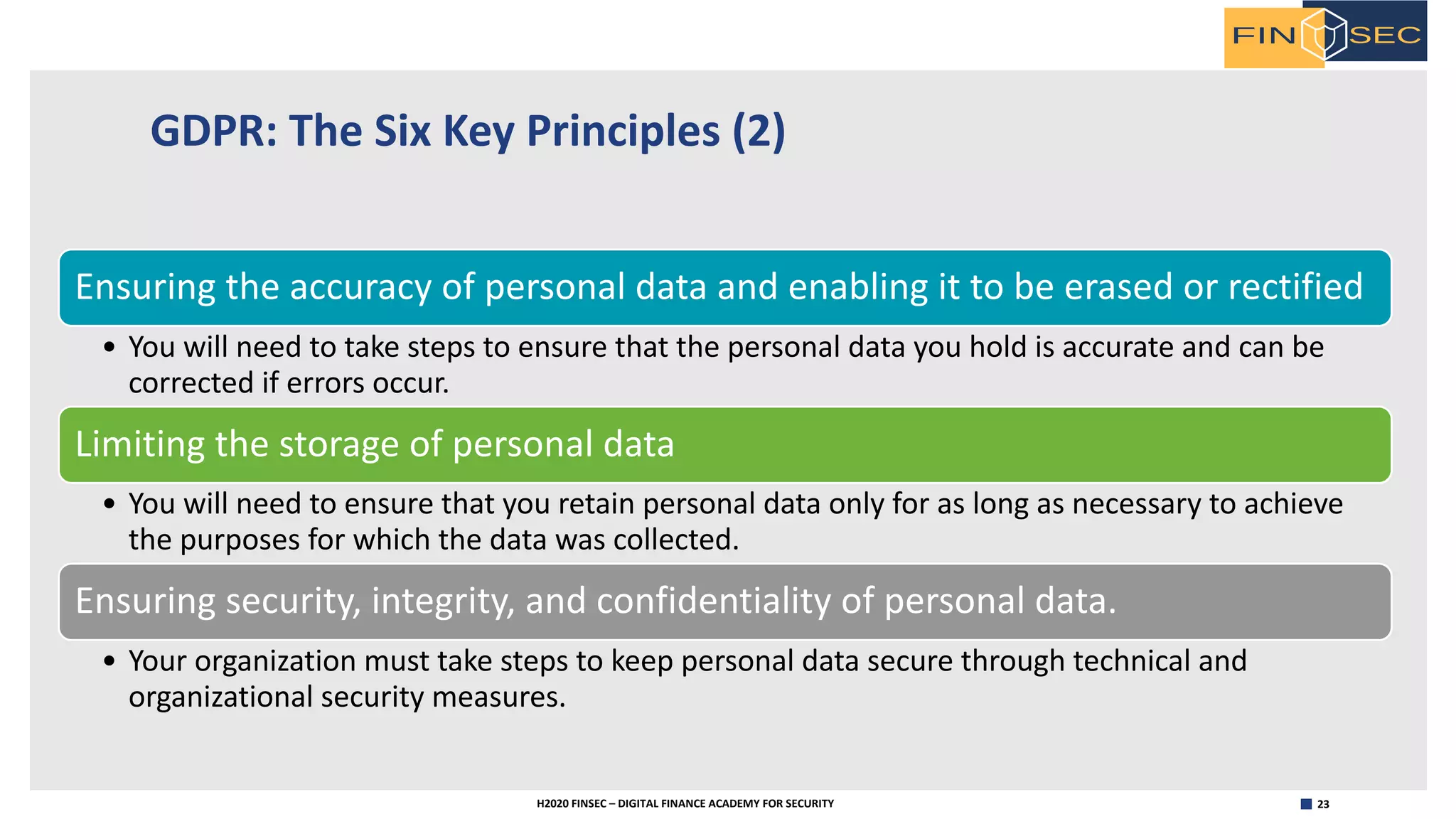 23H2020 FINSEC – DIGITAL FINANCE ACADEMY FOR SECURITY
GDPR: The Six Key Principles (2)
Ensuring the accuracy of personal data and enabling it to be erased or rectified
• You will need to take steps to ensure that the personal data you hold is accurate and can be
corrected if errors occur.
Limiting the storage of personal data
• You will need to ensure that you retain personal data only for as long as necessary to achieve
the purposes for which the data was collected.
Ensuring security, integrity, and confidentiality of personal data.
• Your organization must take steps to keep personal data secure through technical and
organizational security measures.
 