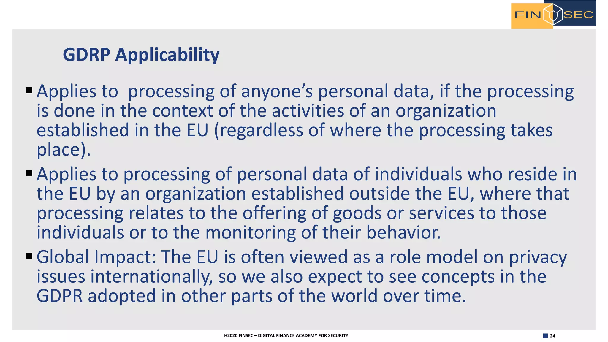 24H2020 FINSEC – DIGITAL FINANCE ACADEMY FOR SECURITY
GDRP Applicability
§Applies to processing of anyone’s personal data, if the processing
is done in the context of the activities of an organization
established in the EU (regardless of where the processing takes
place).
§Applies to processing of personal data of individuals who reside in
the EU by an organization established outside the EU, where that
processing relates to the offering of goods or services to those
individuals or to the monitoring of their behavior.
§Global Impact: The EU is often viewed as a role model on privacy
issues internationally, so we also expect to see concepts in the
GDPR adopted in other parts of the world over time.
 