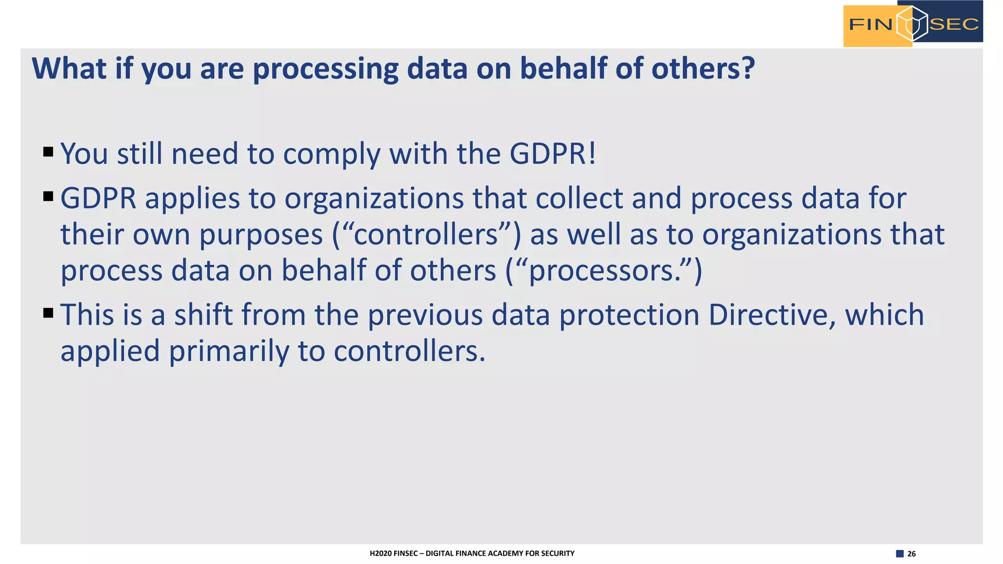 26H2020 FINSEC – DIGITAL FINANCE ACADEMY FOR SECURITY
What if you are processing data on behalf of others?
§You still need to comply with the GDPR!
§GDPR applies to organizations that collect and process data for
their own purposes (“controllers”) as well as to organizations that
process data on behalf of others (“processors.”)
§This is a shift from the previous data protection Directive, which
applied primarily to controllers.
 
