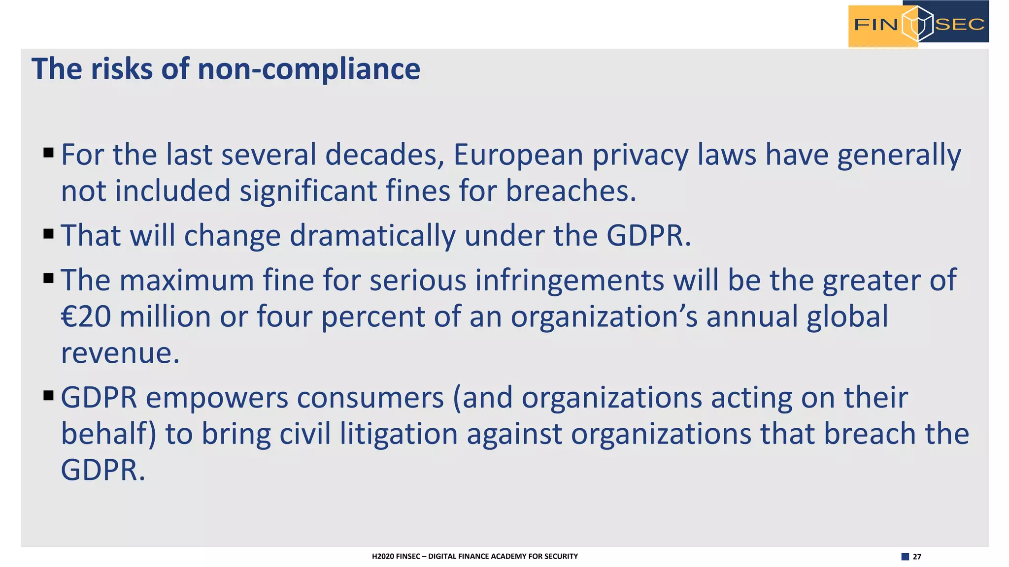 27H2020 FINSEC – DIGITAL FINANCE ACADEMY FOR SECURITY
The risks of non-compliance
§For the last several decades, European privacy laws have generally
not included significant fines for breaches.
§That will change dramatically under the GDPR.
§The maximum fine for serious infringements will be the greater of
€20 million or four percent of an organization’s annual global
revenue.
§GDPR empowers consumers (and organizations acting on their
behalf) to bring civil litigation against organizations that breach the
GDPR.
 