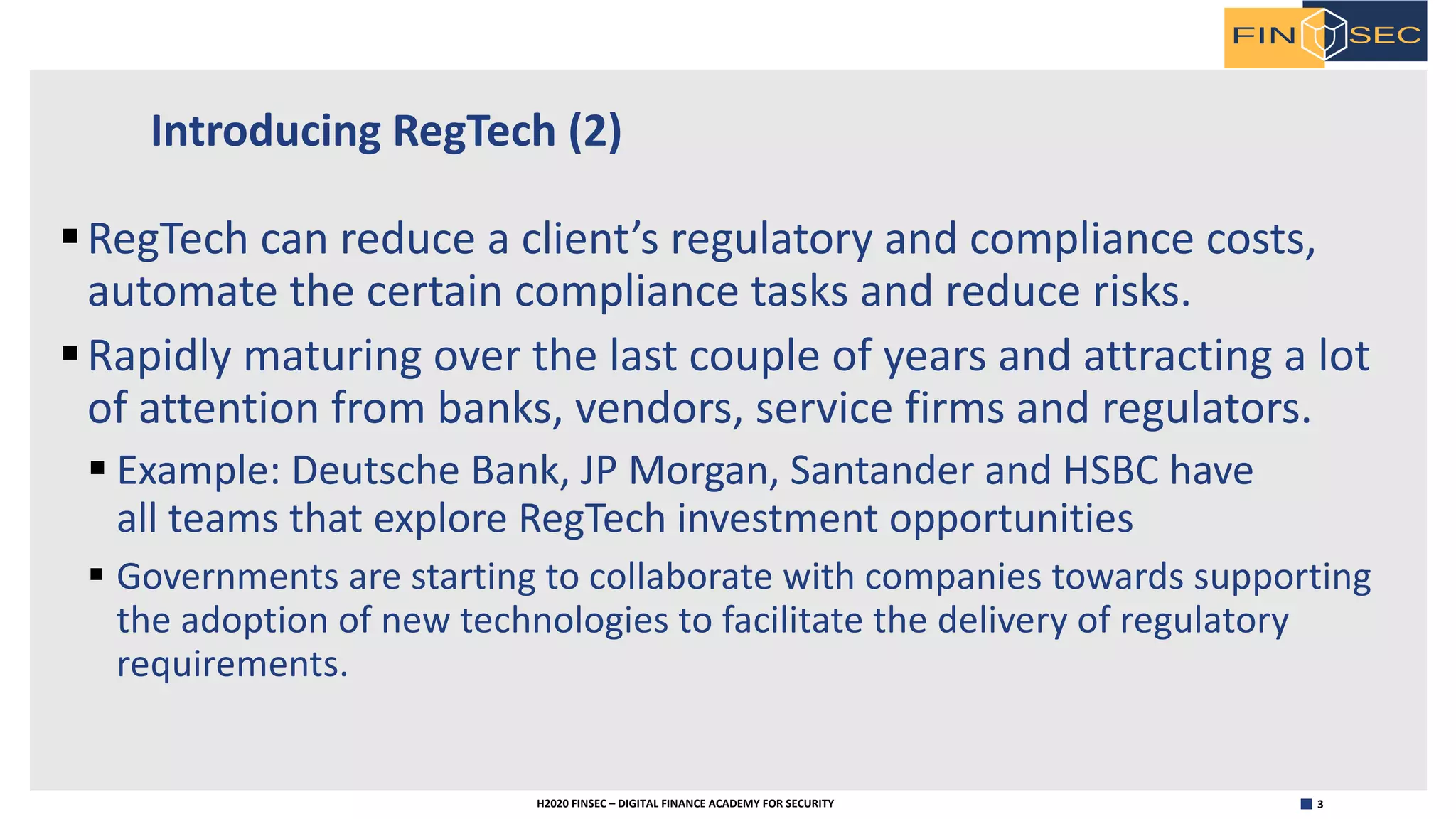 3H2020 FINSEC – DIGITAL FINANCE ACADEMY FOR SECURITY
Introducing RegTech (2)
§RegTech can reduce a client’s regulatory and compliance costs,
automate the certain compliance tasks and reduce risks.
§Rapidly maturing over the last couple of years and attracting a lot
of attention from banks, vendors, service firms and regulators.
§ Example: Deutsche Bank, JP Morgan, Santander and HSBC have
all teams that explore RegTech investment opportunities
§ Governments are starting to collaborate with companies towards supporting
the adoption of new technologies to facilitate the delivery of regulatory
requirements.
 