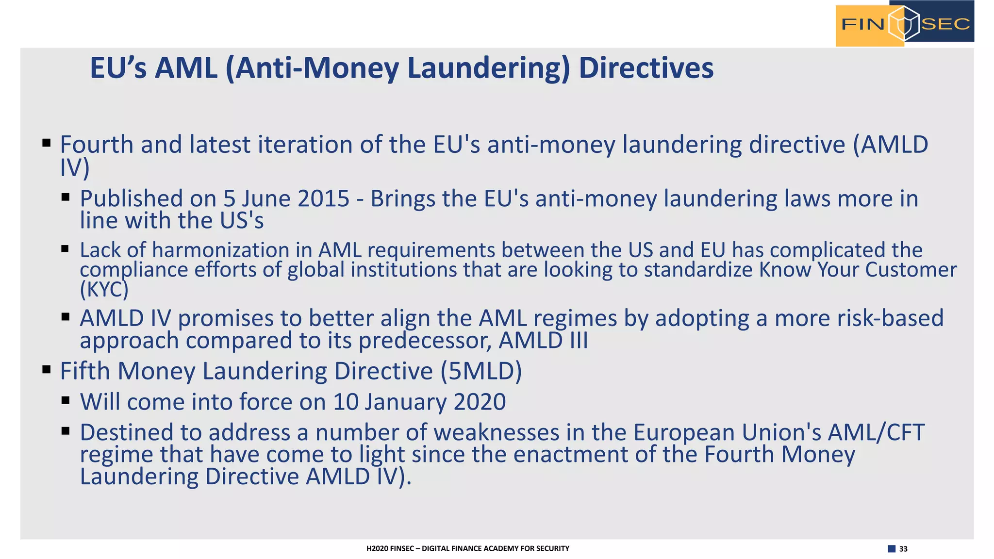 33H2020 FINSEC – DIGITAL FINANCE ACADEMY FOR SECURITY
EU’s AML (Anti-Money Laundering) Directives
§ Fourth and latest iteration of the EU's anti-money laundering directive (AMLD
IV)
§ Published on 5 June 2015 - Brings the EU's anti-money laundering laws more in
line with the US's
§ Lack of harmonization in AML requirements between the US and EU has complicated the
compliance efforts of global institutions that are looking to standardize Know Your Customer
(KYC)
§ AMLD IV promises to better align the AML regimes by adopting a more risk-based
approach compared to its predecessor, AMLD III
§ Fifth Money Laundering Directive (5MLD)
§ Will come into force on 10 January 2020
§ Destined to address a number of weaknesses in the European Union's AML/CFT
regime that have come to light since the enactment of the Fourth Money
Laundering Directive AMLD IV).
 
