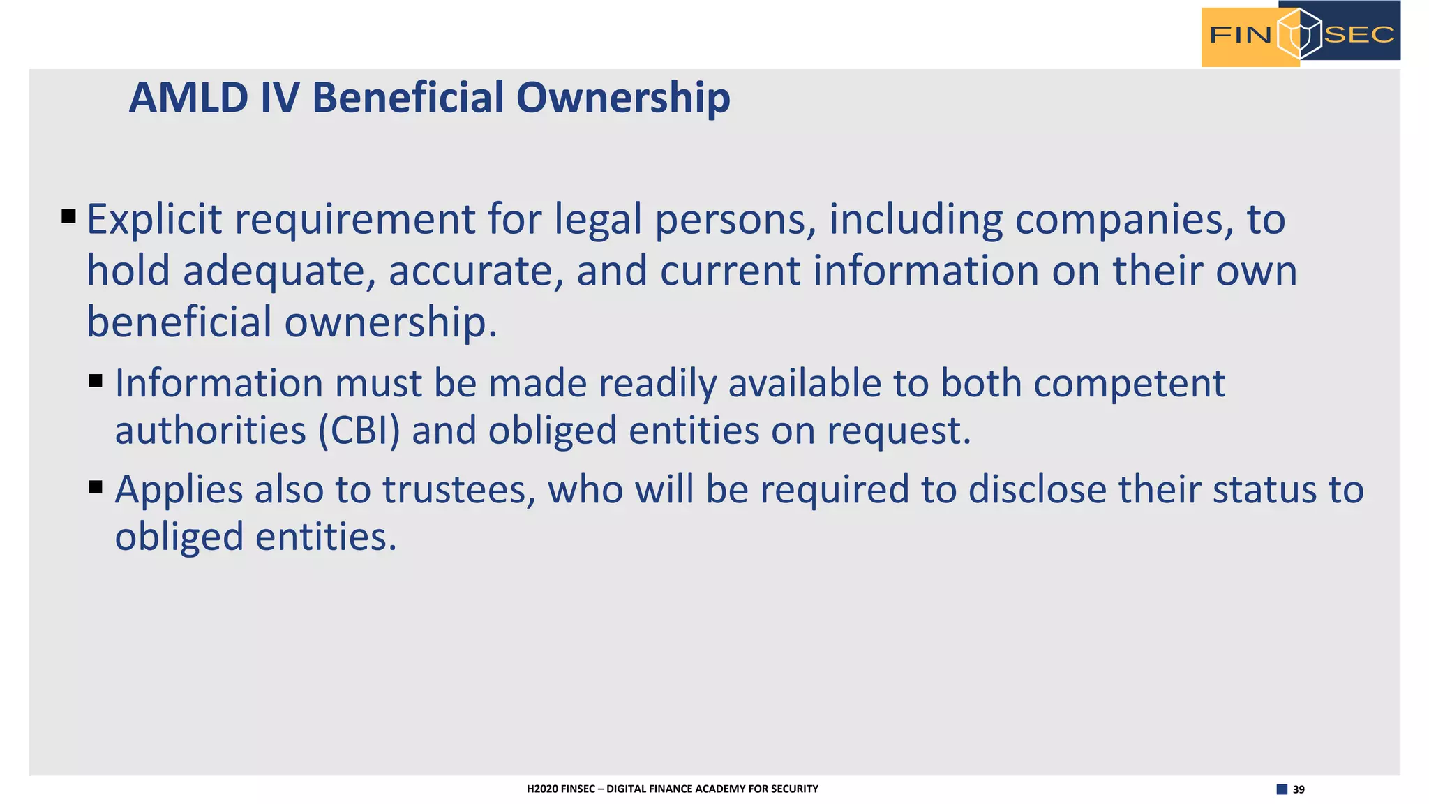 39H2020 FINSEC – DIGITAL FINANCE ACADEMY FOR SECURITY
AMLD IV Beneficial Ownership
§Explicit requirement for legal persons, including companies, to
hold adequate, accurate, and current information on their own
beneficial ownership.
§ Information must be made readily available to both competent
authorities (CBI) and obliged entities on request.
§ Applies also to trustees, who will be required to disclose their status to
obliged entities.
 
