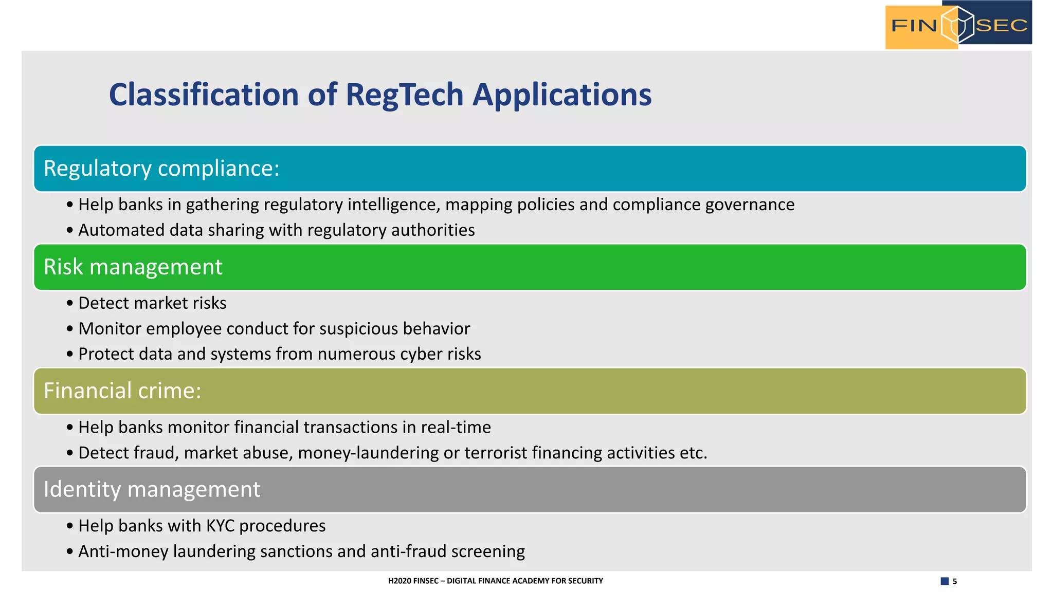 5H2020 FINSEC – DIGITAL FINANCE ACADEMY FOR SECURITY
Classification of RegTech Applications
Regulatory compliance:
• Help banks in gathering regulatory intelligence, mapping policies and compliance governance
• Automated data sharing with regulatory authorities
Risk management
• Detect market risks
• Monitor employee conduct for suspicious behavior
• Protect data and systems from numerous cyber risks
Financial crime:
• Help banks monitor financial transactions in real-time
• Detect fraud, market abuse, money-laundering or terrorist financing activities etc.
Identity management
• Help banks with KYC procedures
• Anti-money laundering sanctions and anti-fraud screening
 