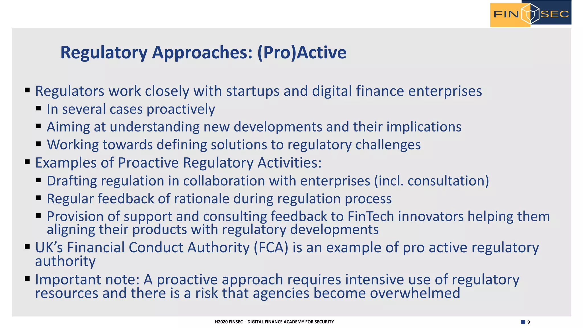9H2020 FINSEC – DIGITAL FINANCE ACADEMY FOR SECURITY
Regulatory Approaches: (Pro)Active
§ Regulators work closely with startups and digital finance enterprises
§ In several cases proactively
§ Aiming at understanding new developments and their implications
§ Working towards defining solutions to regulatory challenges
§ Examples of Proactive Regulatory Activities:
§ Drafting regulation in collaboration with enterprises (incl. consultation)
§ Regular feedback of rationale during regulation process
§ Provision of support and consulting feedback to FinTech innovators helping them
aligning their products with regulatory developments
§ UK’s Financial Conduct Authority (FCA) is an example of pro active regulatory
authority
§ Important note: A proactive approach requires intensive use of regulatory
resources and there is a risk that agencies become overwhelmed
 