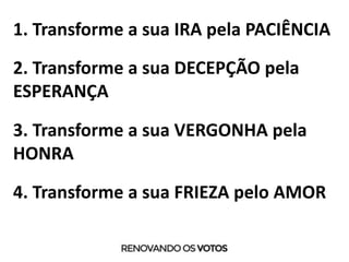 1. Transforme a sua IRA pela PACIÊNCIA
2. Transforme a sua DECEPÇÃO pela
ESPERANÇA
3. Transforme a sua VERGONHA pela
HONRA
4. Transforme a sua FRIEZA pelo AMOR
 