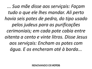 ... Sua mãe disse aos serviçais: Façam
tudo o que ele lhes mandar. Ali perto
havia seis potes de pedra, do tipo usado
pelos judeus para as purificações
cerimoniais; em cada pote cabia entre
oitenta a cento e vinte litros. Disse Jesus
aos serviçais: Encham os potes com
água. E os encheram até à borda...
 