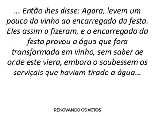 ... Então lhes disse: Agora, levem um
pouco do vinho ao encarregado da festa.
Eles assim o fizeram, e o encarregado da
festa provou a água que fora
transformada em vinho, sem saber de
onde este viera, embora o soubessem os
serviçais que haviam tirado a água...
 