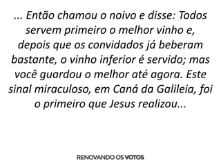 ... Então chamou o noivo e disse: Todos
servem primeiro o melhor vinho e,
depois que os convidados já beberam
bastante, o vinho inferior é servido; mas
você guardou o melhor até agora. Este
sinal miraculoso, em Caná da Galileia, foi
o primeiro que Jesus realizou...
 