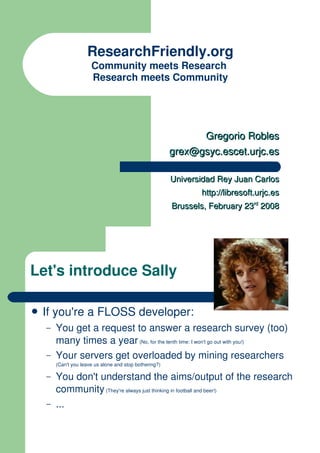 ResearchFriendly.org
                      Community meets Research
                      Research meets Community




                                                              Gregorio Robles
                                                        grex@gsyc.escet.urjc.es

                                                        Universidad Rey Juan Carlos
                                                               http://libresoft.urjc.es
                                                        Brussels, February 23rd 2008




Let's introduce Sally

� If   you're a FLOSS developer:
   –   You get a request to answer a research survey (too)
       many times a year (No, for the tenth time: I won't go out with you!)
   –   Your servers get overloaded by mining researchers
       (Can't you leave us alone and stop bothering?)

   –   You don't understand the aims/output of the research
       community (They're always just thinking in football and beer!)
   –   ...
 