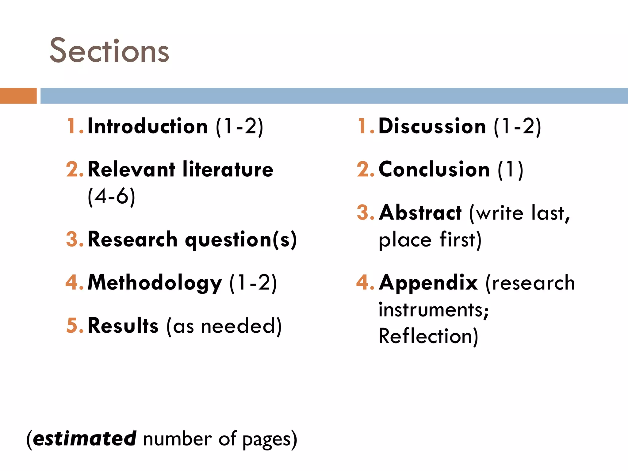 Sections Introduction  (1-2) Relevant literature  (4-6) Research question(s) Methodology  (1-2) Results  (as needed) Discussion  (1-2) Conclusion  (1) Abstract  (write last, place first) Appendix  (research instruments; Reflection) ( estimated  number of pages) 
