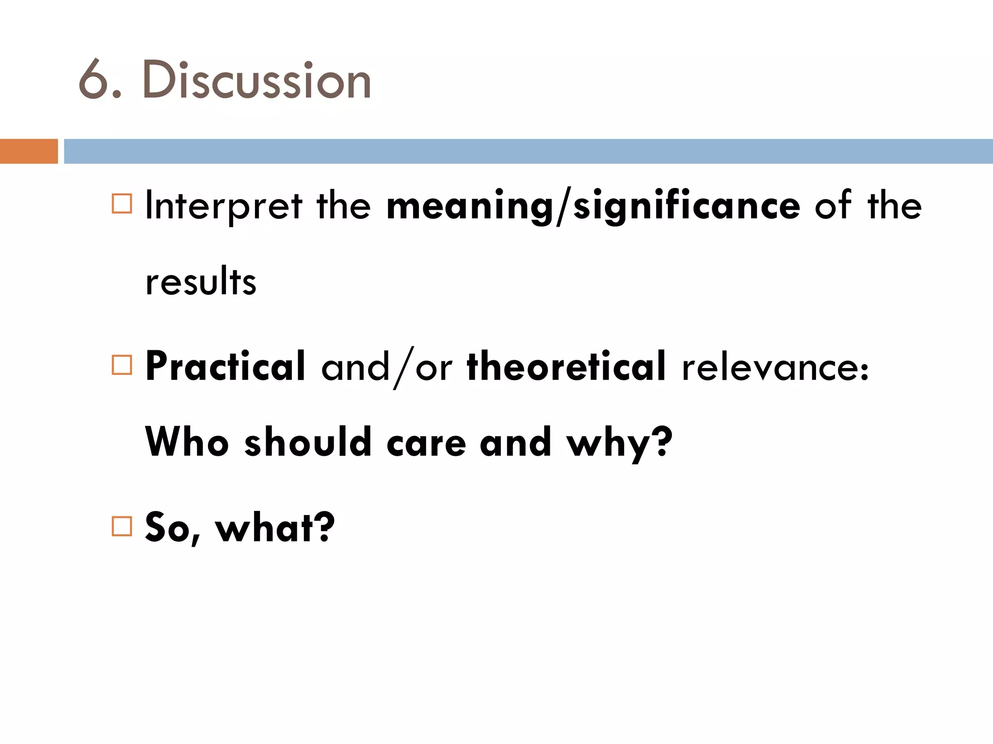 6. Discussion Interpret the  meaning/significance  of the results Practical  and/or  theoretical  relevance:  Who should care and why? So, what? 