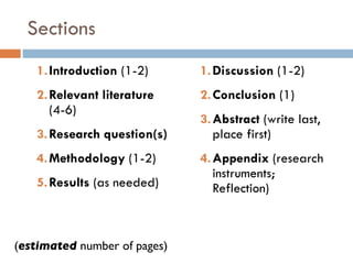 Sections Introduction  (1-2) Relevant literature  (4-6) Research question(s) Methodology  (1-2) Results  (as needed) Discussion  (1-2) Conclusion  (1) Abstract  (write last, place first) Appendix  (research instruments; Reflection) ( estimated  number of pages) 