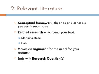2. Relevant Literature Conceptual framework , theories and concepts you use in your study Related research  on/around your topic Stepping stone Hole Makes an  argument  for the need for your research Ends with  Research Question(s) 