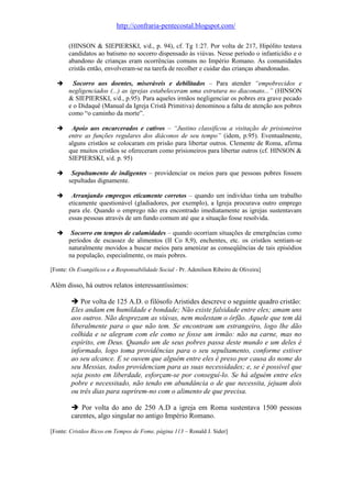 http://confraria-pentecostal.blogspot.com/ 
(HINSON & SIEPIERSKI, s/d., p. 94), cf. Tg 1:27. Por volta de 217, Hipólito testava candidatos ao batismo no socorro dispensado às viúvas. Nesse período o infanticídio e o abandono de crianças eram ocorrências comuns no Império Romano. As comunidades cristãs então, envolveram-se na tarefa de recolher e cuidar das crianças abandonadas. 
 Socorro aos doentes, miseráveis e debilitados – Para atender “empobrecidos e negligenciados (...) as igrejas estabeleceram uma estrutura no diaconato...” (HINSON & SIEPIERSKI, s/d., p.95). Para aqueles irmãos negligenciar os pobres era grave pecado e o Didaquê (Manual da Igreja Cristã Primitiva) denominou a falta de atenção aos pobres como “o caminho da morte”. 
 Apoio aos encarcerados e cativos – “Justino classificou a visitação de prisioneiros entre as funções regulares dos diáconos de seu tempo” (idem, p.95). Eventualmente, alguns cristãos se colocaram em prisão para libertar outros. Clemente de Roma, afirma que muitos cristãos se ofereceram como prisioneiros para libertar outros (cf. HINSON & SIEPIERSKI, s/d. p. 95) 
 Sepultamento de indigentes – providenciar os meios para que pessoas pobres fossem sepultadas dignamente. 
 Arranjando empregos eticamente corretos – quando um indivíduo tinha um trabalho eticamente questionável (gladiadores, por exemplo), a Igreja procurava outro emprego para ele. Quando o emprego não era encontrado imediatamente as igrejas sustentavam essas pessoas através de um fundo comum até que a situação fosse resolvida. 
 Socorro em tempos de calamidades – quando ocorriam situações de emergências como períodos de escassez de alimentos (II Co 8,9), enchentes, etc. os cristãos sentiam-se naturalmente movidos a buscar meios para amenizar as conseqüências de tais episódios na população, especialmente, os mais pobres. 
[Fonte: Os Evangélicos e a Responsabilidade Social - Pr. Adenilson Ribeiro de Oliveira] 
Além disso, há outros relatos interessantíssimos: 
 Por volta de 125 A.D. o filósofo Aristides descreve o seguinte quadro cristão: 
Eles andam em humildade e bondade; Não existe falsidade entre eles; amam uns aos outros. Não desprezam as viúvas, nem molestam o órfão. Aquele que tem dá liberalmente para o que não tem. Se encontram um estrangeiro, logo lhe dão colhida e se alegram com ele como se fosse um irmão: não na carne, mas no espírito, em Deus. Quando um de seus pobres passa deste mundo e um deles é informado, logo toma providências para o seu sepultamento, conforme estiver ao seu alcance. E se ouvem que alguém entre eles é preso por causa do nome do seu Messias, todos providenciam para as suas necessidades; e, se é possível que seja posto em liberdade, esforçam-se por conseguí-lo. Se há alguém entre eles pobre e necessitado, não tendo em abundância o de que necessita, jejuam dois ou três dias para suprirem-no com o alimento de que precisa. 
 Por volta do ano de 250 A.D a igreja em Roma sustentava 1500 pessoas carentes, algo singular no antigo Império Romano. 
[Fonte: Cristãos Ricos em Tempos de Fome, página 113 – Ronald J. Sider] 

