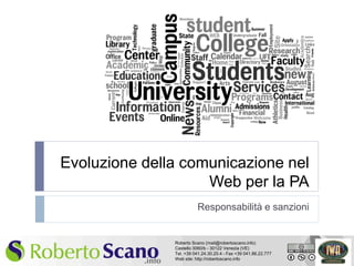 Evoluzione della comunicazione nel
                        Web per la PA
                             Responsabilità e sanzioni


                   Roberto Scano (mail@robertoscano.info)
                   Castello 3060/b - 30122 Venezia (VE)
1                  Tel. +39 041.24.30.20.4 - Fax +39 041.86.22.777
                   Web site: http://robertoscano.info
 