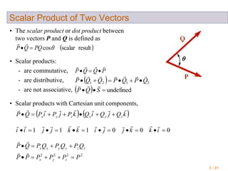 3 - 21
Scalar Product of Two Vectors
• The scalar product or dot product between
two vectors P and Q is defined as
 resultscalarcosPQQP 

• Scalar products:
- are commutative,
- are distributive,
- are not associative,
PQQP


  2121 QPQPQQP


  undefined SQP

• Scalar products with Cartesian unit components,
000111  ikkjjikkjjii

   kQjQiQkPjPiPQP zyxzyx


2222
PPPPPP
QPQPQPQP
zyx
zzyyxx




 
