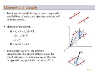 3 - 30
Moment of a Couple
• Two forces F and -F having the same magnitude,
parallel lines of action, and opposite sense are said
to form a couple.
• Moment of the couple,
 
 
FdrFM
Fr
Frr
FrFrM
BA
BA




sin



• The moment vector of the couple is
independent of the choice of the origin of the
coordinate axes, i.e., it is a free vector that can
be applied at any point with the same effect.
 