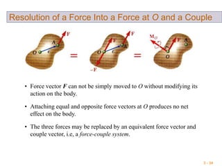3 - 34
Resolution of a Force Into a Force at O and a Couple
• Force vector F can not be simply moved to O without modifying its
action on the body.
• Attaching equal and opposite force vectors at O produces no net
effect on the body.
• The three forces may be replaced by an equivalent force vector and
couple vector, i.e, a force-couple system.
 