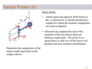 3 - 36
Sample Problem 3.6
Determine the components of the
single couple equivalent to the
couples shown.
SOLUTION:
• Attach equal and opposite 20 lb forces in
the +x direction at A, thereby producing 3
couples for which the moment components
are easily computed.
• Alternatively, compute the sum of the
moments of the four forces about an
arbitrary single point. The point D is a
good choice as only two of the forces will
produce non-zero moment contributions..
 