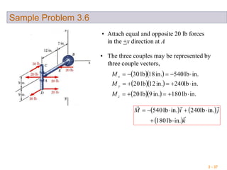 3 - 37
Sample Problem 3.6
• Attach equal and opposite 20 lb forces
in the +x direction at A
• The three couples may be represented by
three couple vectors,
  
  
   in.lb180in.9lb20
in.lb240in.12lb20
in.lb540in.18lb30



z
y
x
M
M
M
   
 k
jiM


in.lb180
in.lb240in.lb540


 