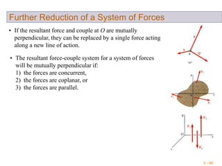 3 - 40
Further Reduction of a System of Forces
• If the resultant force and couple at O are mutually
perpendicular, they can be replaced by a single force acting
along a new line of action.
• The resultant force-couple system for a system of forces
will be mutually perpendicular if:
1) the forces are concurrent,
2) the forces are coplanar, or
3) the forces are parallel.
 