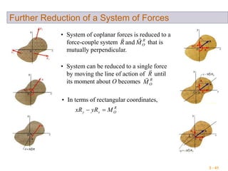 3 - 41
Further Reduction of a System of Forces
• System of coplanar forces is reduced to a
force-couple system that is
mutually perpendicular.
R
OMR

and
• System can be reduced to a single force
by moving the line of action of until
its moment about O becomes R
OM
R

• In terms of rectangular coordinates,
R
Oxy MyRxR 
 