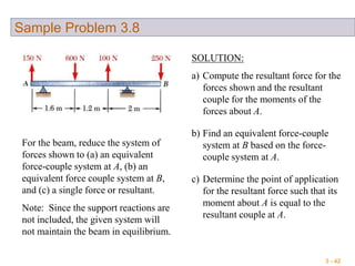 3 - 42
Sample Problem 3.8
For the beam, reduce the system of
forces shown to (a) an equivalent
force-couple system at A, (b) an
equivalent force couple system at B,
and (c) a single force or resultant.
Note: Since the support reactions are
not included, the given system will
not maintain the beam in equilibrium.
SOLUTION:
a) Compute the resultant force for the
forces shown and the resultant
couple for the moments of the
forces about A.
b) Find an equivalent force-couple
system at B based on the force-
couple system at A.
c) Determine the point of application
for the resultant force such that its
moment about A is equal to the
resultant couple at A.
 