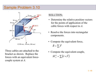 3 - 45
Sample Problem 3.10
Three cables are attached to the
bracket as shown. Replace the
forces with an equivalent force-
couple system at A.
SOLUTION:
• Determine the relative position vectors
for the points of application of the
cable forces with respect to A.
• Resolve the forces into rectangular
components.
• Compute the equivalent force,
 FR

• Compute the equivalent couple,
   FrM R
A

 