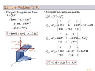 3 - 47
Sample Problem 3.10
• Compute the equivalent force,
 
 
 k
j
i
FR




707200
1039600
600707300



 
 N5074391607 kjiR


• Compute the equivalent couple,
 
k
kji
Fr
j
kji
Fr
ki
kji
Fr
FrM
DAD
cAC
BAB
R
A










9.163
01039600
0100.0100.0
68.17
7070707
050.00075.0
4530
200600300
050.00075.0







 
kjiM R
A

9.11868.1730 
 