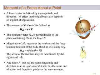 3 - 7
Moment of a Force About a Point
• A force vector is defined by its magnitude and
direction. Its effect on the rigid body also depends
on it point of application.
• The moment of F about O is defined as
FrMO 
• The moment vector MO is perpendicular to the
plane containing O and the force F.
• Any force F’ that has the same magnitude and
direction as F, is equivalent if it also has the same line
of action and therefore, produces the same moment.
• Magnitude of MO measures the tendency of the force
to cause rotation of the body about an axis along MO.
The sense of the moment may be determined by the
right-hand rule.
FdrFMO  sin
 