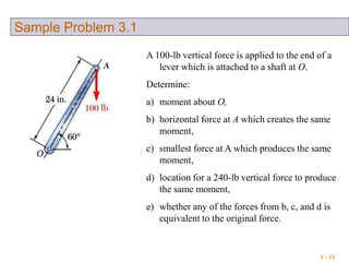 3 - 13
Sample Problem 3.1
A 100-lb vertical force is applied to the end of a
lever which is attached to a shaft at O.
Determine:
a) moment about O,
b) horizontal force at A which creates the same
moment,
c) smallest force at A which produces the same
moment,
d) location for a 240-lb vertical force to produce
the same moment,
e) whether any of the forces from b, c, and d is
equivalent to the original force.
 