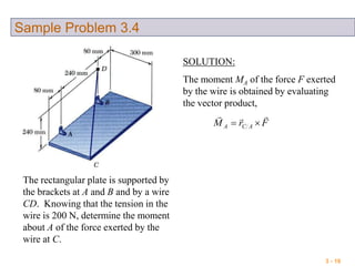 3 - 19
Sample Problem 3.4
The rectangular plate is supported by
the brackets at A and B and by a wire
CD. Knowing that the tension in the
wire is 200 N, determine the moment
about A of the force exerted by the
wire at C.
SOLUTION:
The moment MA of the force F exerted
by the wire is obtained by evaluating
the vector product,
FrM ACA


 