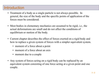 3 - 2
Introduction
• Treatment of a body as a single particle is not always possible. In
general, the size of the body and the specific points of application of the
forces must be considered.
• Most bodies in elementary mechanics are assumed to be rigid, i.e., the
actual deformations are small and do not affect the conditions of
equilibrium or motion of the body.
• Current chapter describes the effect of forces exerted on a rigid body and
how to replace a given system of forces with a simpler equivalent system.
• moment of a force about a point
• moment of a force about an axis
• moment due to a couple
• Any system of forces acting on a rigid body can be replaced by an
equivalent system consisting of one force acting at a given point and one
couple.
 